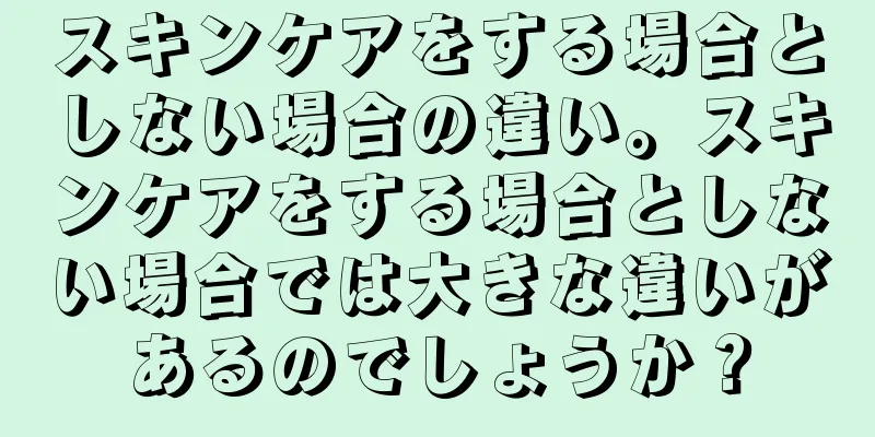 スキンケアをする場合としない場合の違い。スキンケアをする場合としない場合では大きな違いがあるのでしょうか？