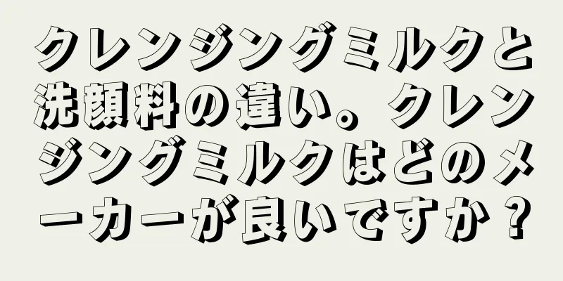 クレンジングミルクと洗顔料の違い。クレンジングミルクはどのメーカーが良いですか？