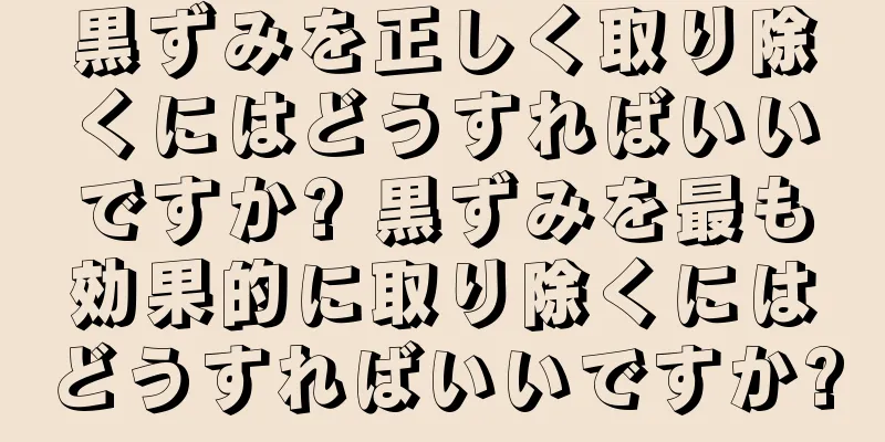 黒ずみを正しく取り除くにはどうすればいいですか? 黒ずみを最も効果的に取り除くにはどうすればいいですか?