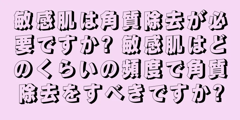 敏感肌は角質除去が必要ですか? 敏感肌はどのくらいの頻度で角質除去をすべきですか?