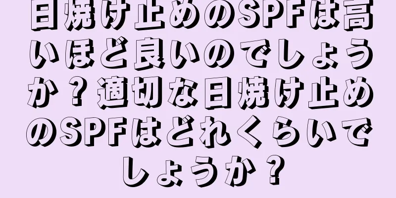 日焼け止めのSPFは高いほど良いのでしょうか？適切な日焼け止めのSPFはどれくらいでしょうか？