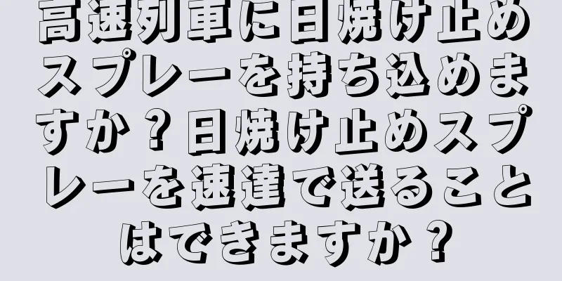 高速列車に日焼け止めスプレーを持ち込めますか？日焼け止めスプレーを速達で送ることはできますか？
