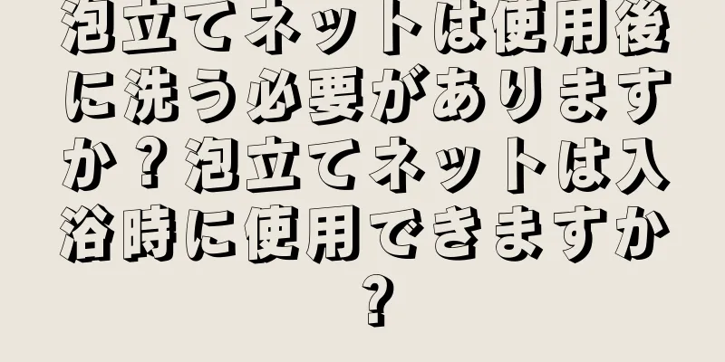 泡立てネットは使用後に洗う必要がありますか？泡立てネットは入浴時に使用できますか？