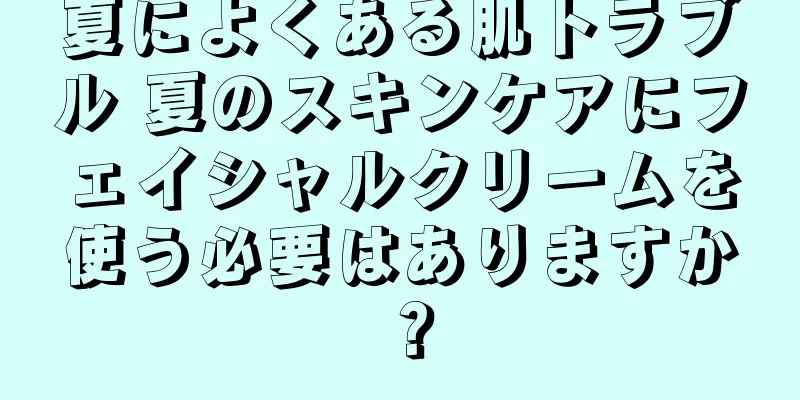 夏によくある肌トラブル 夏のスキンケアにフェイシャルクリームを使う必要はありますか？