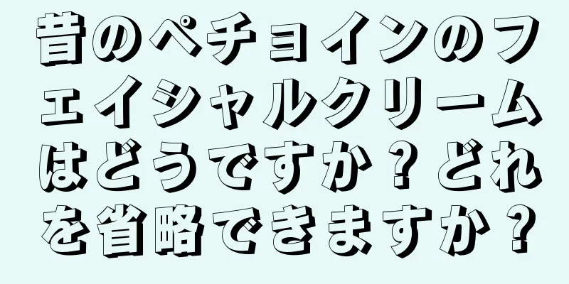 昔のペチョインのフェイシャルクリームはどうですか？どれを省略できますか？