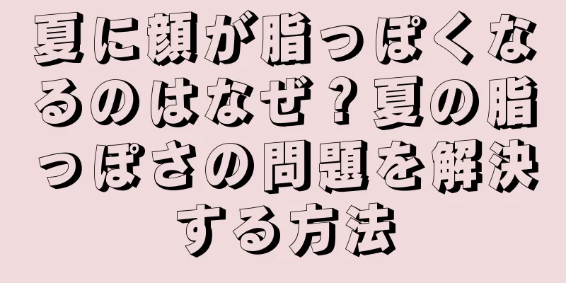 夏に顔が脂っぽくなるのはなぜ？夏の脂っぽさの問題を解決する方法