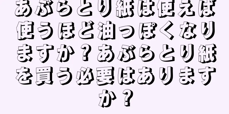 あぶらとり紙は使えば使うほど油っぽくなりますか？あぶらとり紙を買う必要はありますか？