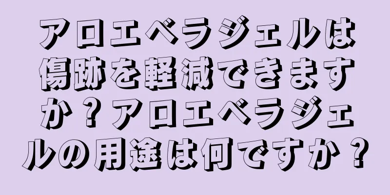 アロエベラジェルは傷跡を軽減できますか？アロエベラジェルの用途は何ですか？