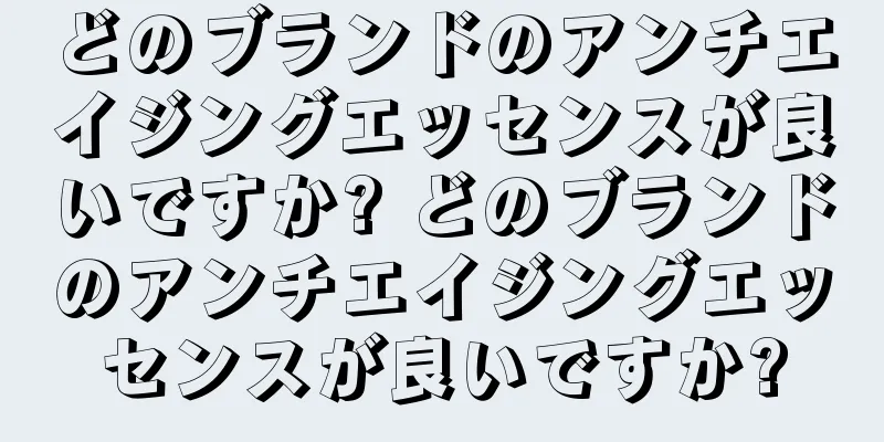 どのブランドのアンチエイジングエッセンスが良いですか? どのブランドのアンチエイジングエッセンスが良いですか?