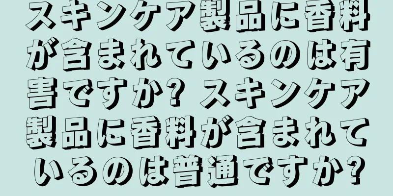 スキンケア製品に香料が含まれているのは有害ですか? スキンケア製品に香料が含まれているのは普通ですか?