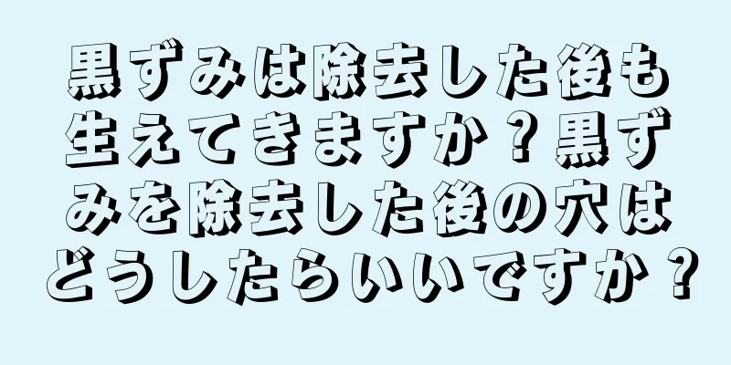 黒ずみは除去した後も生えてきますか？黒ずみを除去した後の穴はどうしたらいいですか？