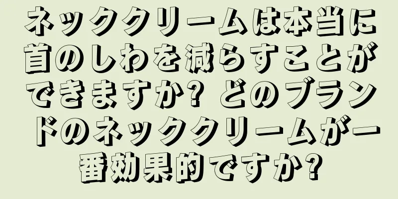 ネッククリームは本当に首のしわを減らすことができますか? どのブランドのネッククリームが一番効果的ですか?