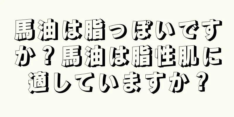 馬油は脂っぽいですか？馬油は脂性肌に適していますか？