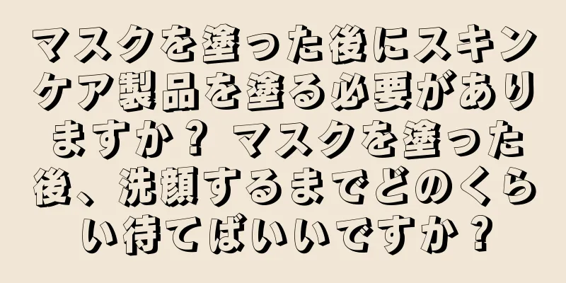 マスクを塗った後にスキンケア製品を塗る必要がありますか？ マスクを塗った後、洗顔するまでどのくらい待てばいいですか？