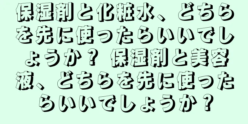 保湿剤と化粧水、どちらを先に使ったらいいでしょうか？ 保湿剤と美容液、どちらを先に使ったらいいでしょうか？