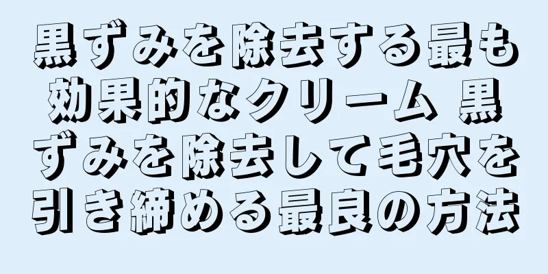 黒ずみを除去する最も効果的なクリーム 黒ずみを除去して毛穴を引き締める最良の方法