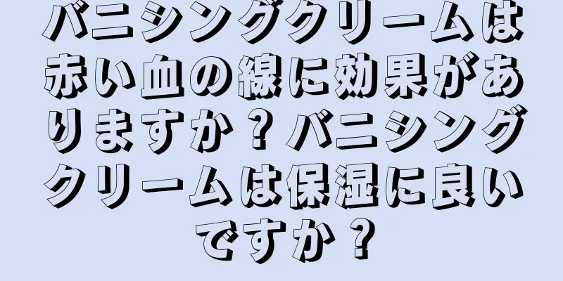 バニシングクリームは赤い血の線に効果がありますか？バニシングクリームは保湿に良いですか？