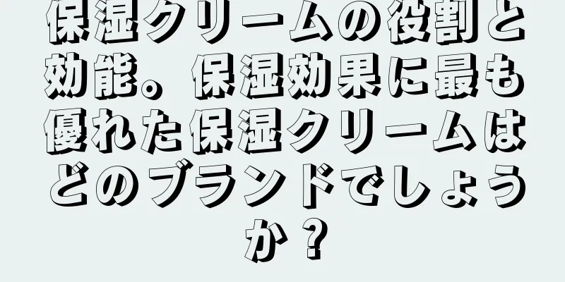 保湿クリームの役割と効能。保湿効果に最も優れた保湿クリームはどのブランドでしょうか？