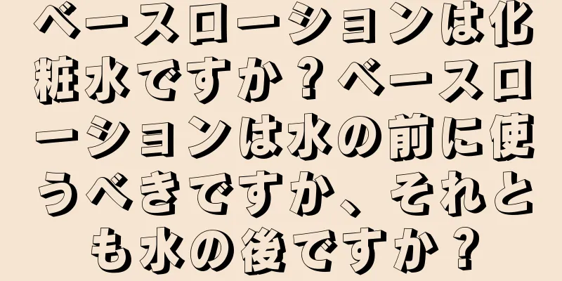 ベースローションは化粧水ですか？ベースローションは水の前に使うべきですか、それとも水の後ですか？
