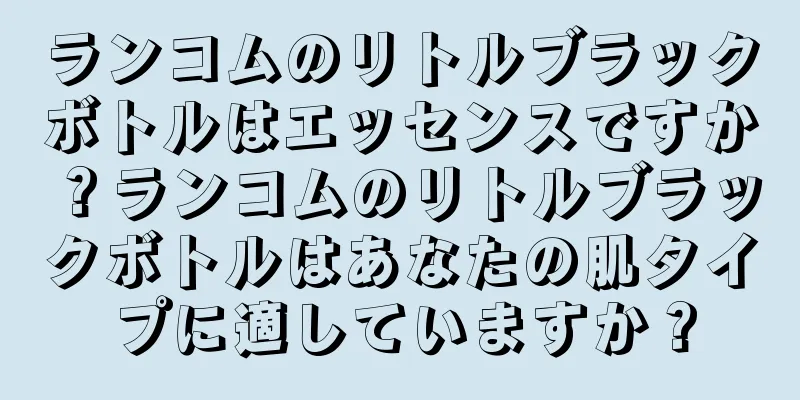 ランコムのリトルブラックボトルはエッセンスですか？ランコムのリトルブラックボトルはあなたの肌タイプに適していますか？