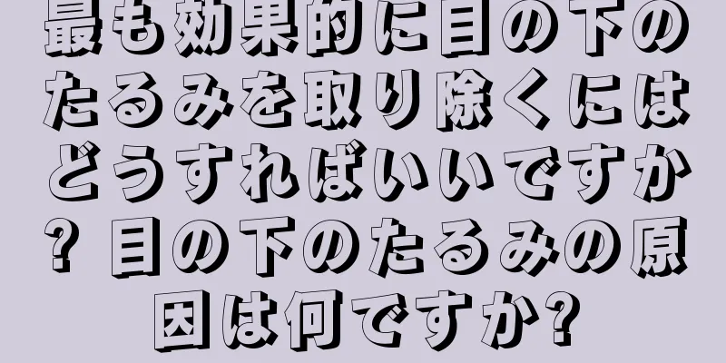 最も効果的に目の下のたるみを取り除くにはどうすればいいですか? 目の下のたるみの原因は何ですか?