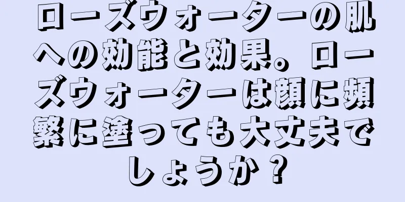 ローズウォーターの肌への効能と効果。ローズウォーターは顔に頻繁に塗っても大丈夫でしょうか？