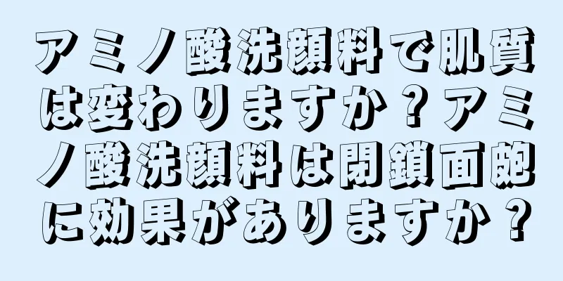 アミノ酸洗顔料で肌質は変わりますか？アミノ酸洗顔料は閉鎖面皰に効果がありますか？