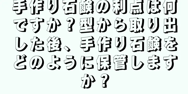 手作り石鹸の利点は何ですか？型から取り出した後、手作り石鹸をどのように保管しますか？