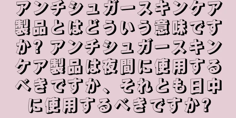 アンチシュガースキンケア製品とはどういう意味ですか? アンチシュガースキンケア製品は夜間に使用するべきですか、それとも日中に使用するべきですか?