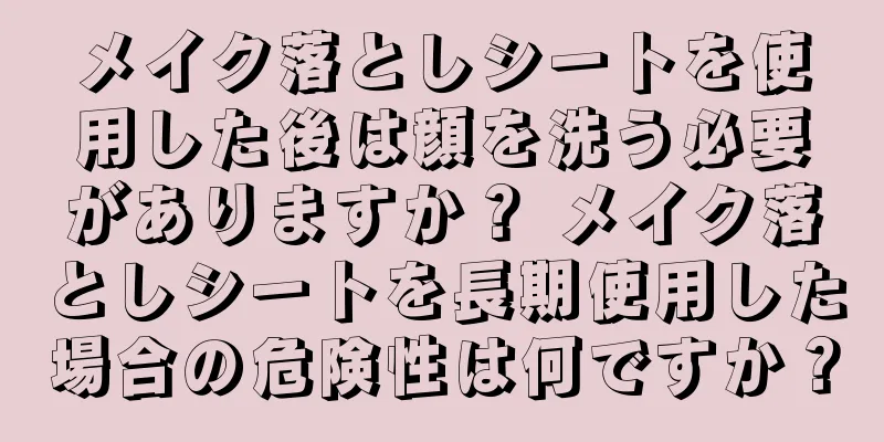 メイク落としシートを使用した後は顔を洗う必要がありますか？ メイク落としシートを長期使用した場合の危険性は何ですか？