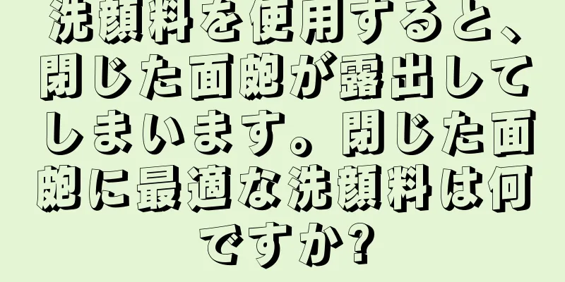 洗顔料を使用すると、閉じた面皰が露出してしまいます。閉じた面皰に最適な洗顔料は何ですか?