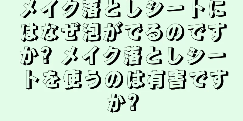 メイク落としシートにはなぜ泡がでるのですか? メイク落としシートを使うのは有害ですか?