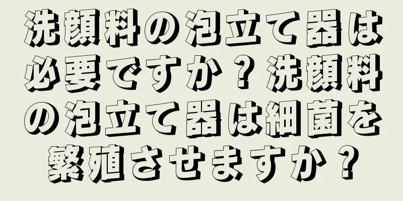 洗顔料の泡立て器は必要ですか？洗顔料の泡立て器は細菌を繁殖させますか？