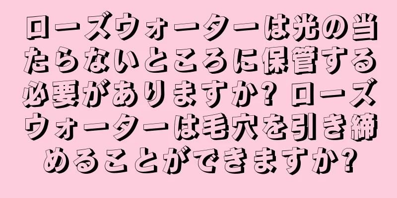 ローズウォーターは光の当たらないところに保管する必要がありますか? ローズウォーターは毛穴を引き締めることができますか?