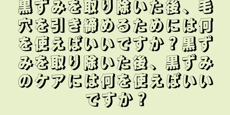 黒ずみを取り除いた後、毛穴を引き締めるためには何を使えばいいですか？黒ずみを取り除いた後、黒ずみのケアには何を使えばいいですか？