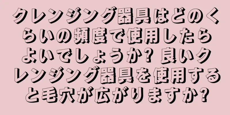 クレンジング器具はどのくらいの頻度で使用したらよいでしょうか? 良いクレンジング器具を使用すると毛穴が広がりますか?