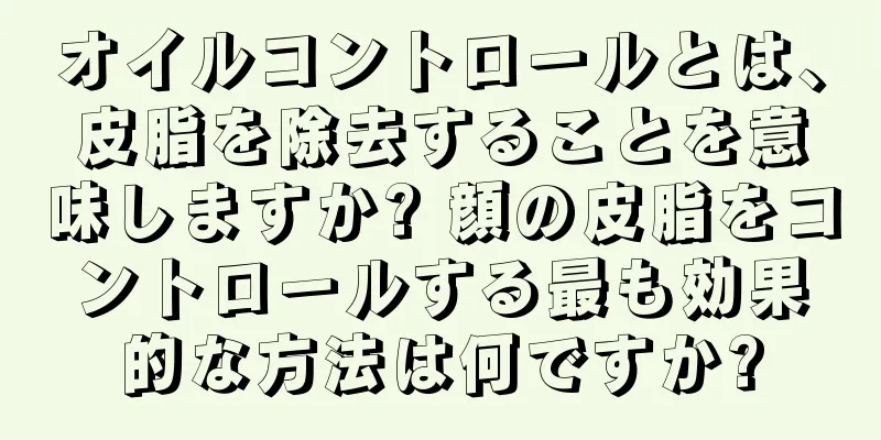 オイルコントロールとは、皮脂を除去することを意味しますか? 顔の皮脂をコントロールする最も効果的な方法は何ですか?