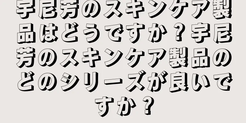 宇尼芳のスキンケア製品はどうですか？宇尼芳のスキンケア製品のどのシリーズが良いですか？