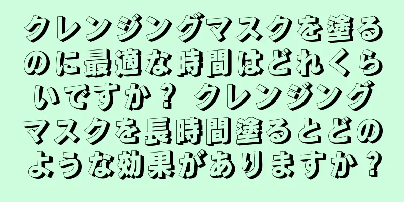 クレンジングマスクを塗るのに最適な時間はどれくらいですか？ クレンジングマスクを長時間塗るとどのような効果がありますか？