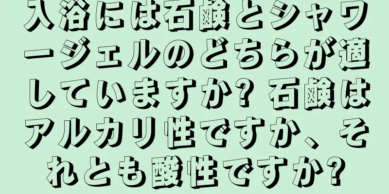 入浴には石鹸とシャワージェルのどちらが適していますか? 石鹸はアルカリ性ですか、それとも酸性ですか?