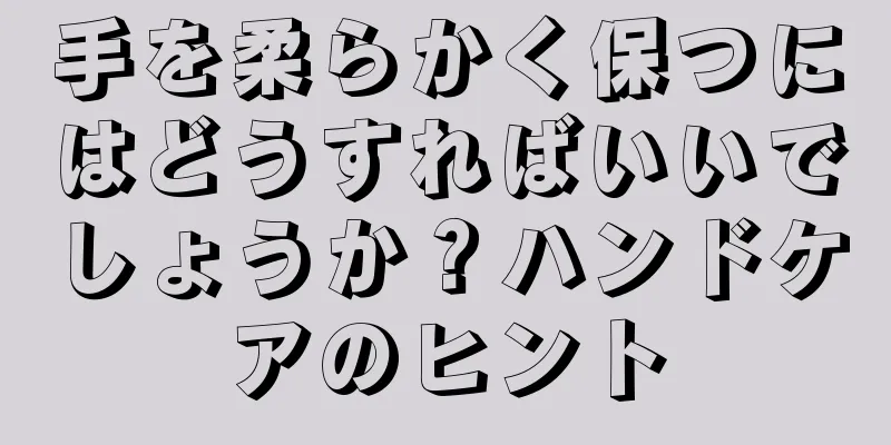 手を柔らかく保つにはどうすればいいでしょうか？ハンドケアのヒント