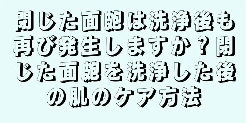 閉じた面皰は洗浄後も再び発生しますか？閉じた面皰を洗浄した後の肌のケア方法