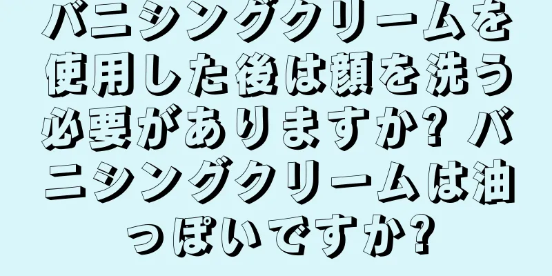 バニシングクリームを使用した後は顔を洗う必要がありますか? バニシングクリームは油っぽいですか?