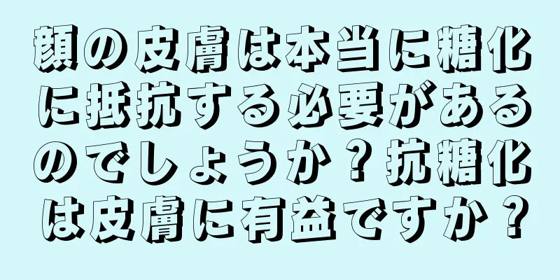 顔の皮膚は本当に糖化に抵抗する必要があるのでしょうか？抗糖化は皮膚に有益ですか？