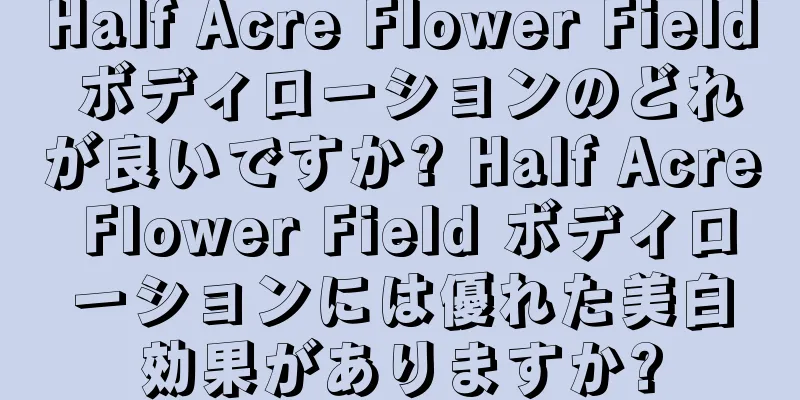 Half Acre Flower Field ボディローションのどれが良いですか? Half Acre Flower Field ボディローションには優れた美白効果がありますか?