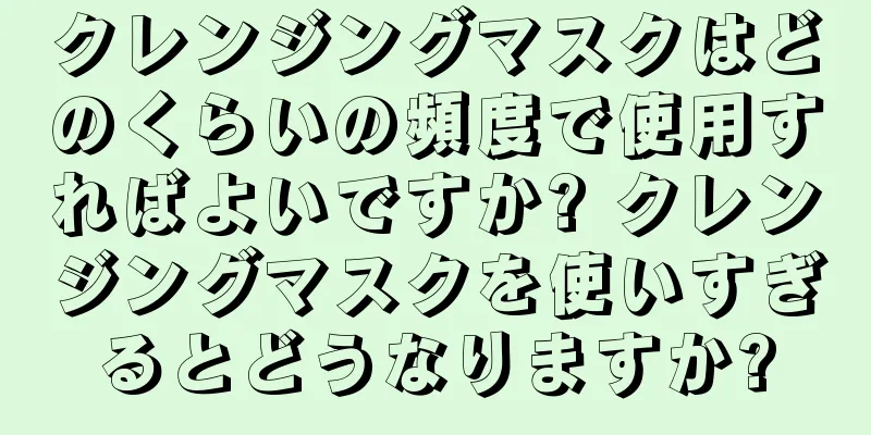 クレンジングマスクはどのくらいの頻度で使用すればよいですか? クレンジングマスクを使いすぎるとどうなりますか?