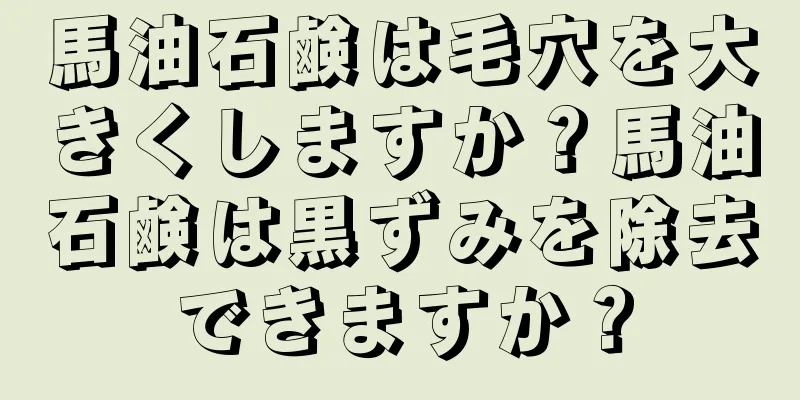 馬油石鹸は毛穴を大きくしますか？馬油石鹸は黒ずみを除去できますか？