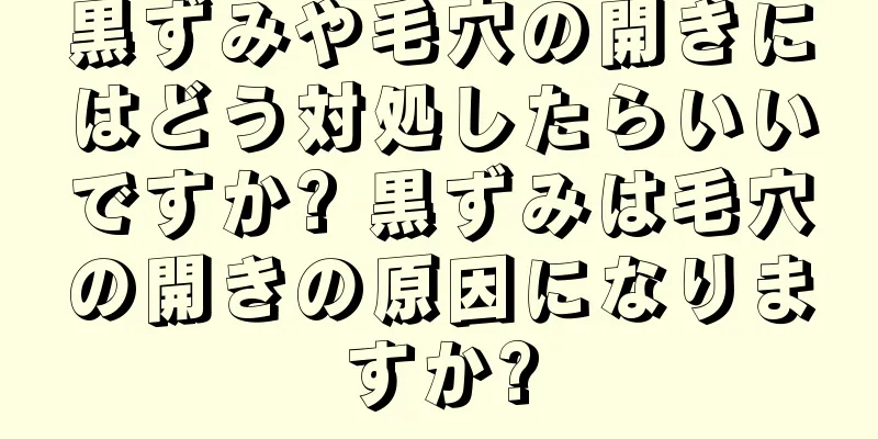 黒ずみや毛穴の開きにはどう対処したらいいですか? 黒ずみは毛穴の開きの原因になりますか?