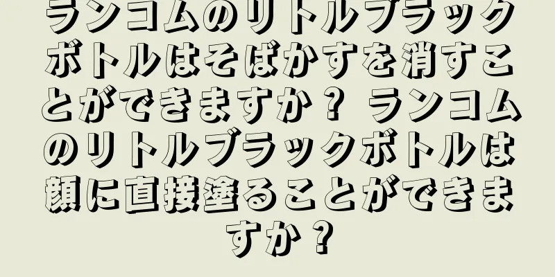 ランコムのリトルブラックボトルはそばかすを消すことができますか？ ランコムのリトルブラックボトルは顔に直接塗ることができますか？