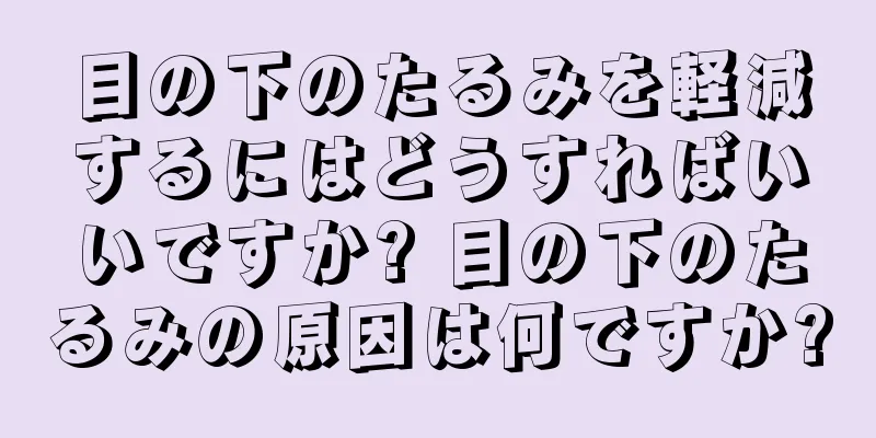 目の下のたるみを軽減するにはどうすればいいですか? 目の下のたるみの原因は何ですか?